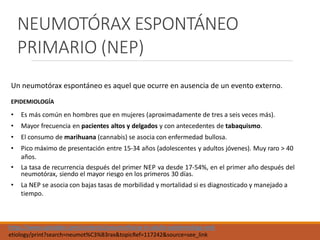 NEUMOTÓRAX ESPONTÁNEO
PRIMARIO (NEP)
Un neumotórax espontáneo es aquel que ocurre en ausencia de un evento externo.
EPIDEMIOLOGÍA
• Es más común en hombres que en mujeres (aproximadamente de tres a seis veces más).
• Mayor frecuencia en pacientes altos y delgados y con antecedentes de tabaquismo.
• El consumo de marihuana (cannabis) se asocia con enfermedad bullosa.
• Pico máximo de presentación entre 15-34 años (adolescentes y adultos jóvenes). Muy raro > 40
años.
• La tasa de recurrencia después del primer NEP va desde 17-54%, en el primer año después del
neumotórax, siendo el mayor riesgo en los primeros 30 días.
• La NEP se asocia con bajas tasas de morbilidad y mortalidad si es diagnosticado y manejado a
tiempo.
https://www.uptodate.com/contents/pneumothorax-in-adults-epidemiology-and-
etiology/print?search=neumot%C3%B3rax&topicRef=117242&source=see_link
 