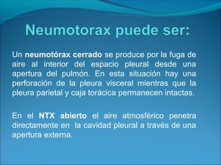 Un neumotórax cerrado se produce por la fuga de
aire al interior del espacio pleural desde una
apertura del pulmón. En esta situación hay una
perforación de la pleura visceral mientras que la
pleura parietal y caja torácica permanecen intactas.
En el NTX abierto el aire atmosférico penetra
directamente en la cavidad pleural a través de una
apertura externa.
 