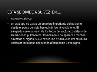 ESTA SE DIVIDE A SU VEZ EN….
•   HEMOTORAX SIMPLE:

• en este tipo no existe un deterioro importante del paciente
  desde el punto de vista hemodinámico ni ventilatorio. El
  sangrado suele provenir de los focos de fractura costales y de
  laceraciones pulmonares. Clínicamente no aparecen muchos
  síntomas ni signos; suele existir una disminución del murmullo
  vesicular en la base del pulmón afecto como único signo.
 