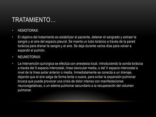 TRATAMIENTO…
•   HEMOTORAX:
•   El objetivo del tratamiento es estabilizar al paciente, detener el sangrado y extraer la
    sangre y el aire del espacio pleural. Se inserta un tubo torácico a través de la pared
    torácica para drenar la sangre y el aire. Se deja durante varios días para volver a
    expandir el pulmón.
•   NEUMOTORAX:
•   La intervención quirúrgica se efectúa con anestesia local, introduciendo la sonda torácica
    a través del II espacio intercostal, línea clavicular media, o del V espacio intercostal a
    nivel de la línea axilar anterior o media. Inmediatamente se conecta a un drenaje,
    dejando que el aire salga de forma lenta o suave, para evitar la expansión pulmonar
    brusca que puede provocar una crisis de dolor intenso con manifestaciones
    neurovegetativas, o un edema pulmonar secundario a la recuperación del volumen
    pulmonar.
 