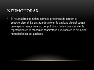 • El neumotórax se define como la presencia de aire en el
  espacio pleural. La entrada de aire en la cavidad pleural causa
  un mayor o menor colapso del pulmón, con la correspondiente
  repercusión en la mecánica respiratoria e incluso en la situación
  hemodinámica del paciente
 