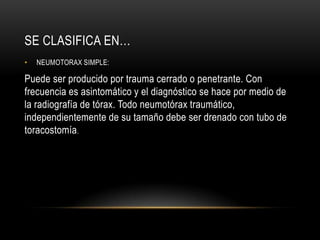 SE CLASIFICA EN…
•   NEUMOTORAX SIMPLE:

Puede ser producido por trauma cerrado o penetrante. Con
frecuencia es asintomático y el diagnóstico se hace por medio de
la radiografía de tórax. Todo neumotórax traumático,
independientemente de su tamaño debe ser drenado con tubo de
toracostomía.
 