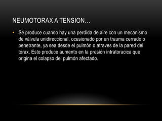 NEUMOTORAX A TENSION…
• Se produce cuando hay una perdida de aire con un mecanismo
  de válvula unidireccional, ocasionado por un trauma cerrado o
  penetrante, ya sea desde el pulmón o atraves de la pared del
  tórax. Esto produce aumento en la presión intratoracica que
  origina el colapso del pulmón afectado.
 