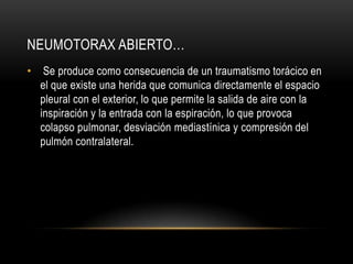 NEUMOTORAX ABIERTO…
•    Se produce como consecuencia de un traumatismo torácico en
    el que existe una herida que comunica directamente el espacio
    pleural con el exterior, lo que permite la salida de aire con la
    inspiración y la entrada con la espiración, lo que provoca
    colapso pulmonar, desviación mediastínica y compresión del
    pulmón contralateral.
 