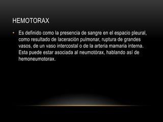HEMOTORAX
• Es definido como la presencia de sangre en el espacio pleural,
  como resultado de laceración pulmonar, ruptura de grandes
  vasos, de un vaso intercostal o de la arteria mamaria interna.
  Esta puede estar asociada al neumotórax, hablando así de
  hemoneumotorax.
 