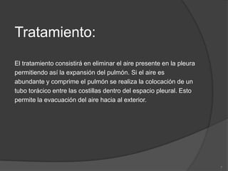 Tratamiento:
El tratamiento consistirá en eliminar el aire presente en la pleura
permitiendo así la expansión del pulmón. Si el aire es
abundante y comprime el pulmón se realiza la colocación de un
tubo torácico entre las costillas dentro del espacio pleural. Esto
permite la evacuación del aire hacia al exterior.




                                                                      7
 