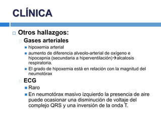  Otros hallazgos:
Gases arteriales
 hipoxemia arterial
 aumento de diferencia alveolo-arterial de oxígeno e
hipocapnia (secundaria a hiperventilación)alcalosis
respiratoria.
 El grado de hipoxemia está en relación con la magnitud del
neumotórax
ECG
 Raro
 En neumotórax masivo izquierdo la presencia de aire
puede ocasionar una disminución de voltaje del
complejo QRS y una inversión de la onda T.
CLÍNICA
 