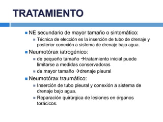  NE secundario de mayor tamaño o sintomático:
 Técnica de elección es la inserción de tubo de drenaje y
posterior conexión a sistema de drenaje bajo agua.
 Neumotórax iatrogénico:
 de pequeño tamaño tratamiento inicial puede
limitarse a medidas conservadoras
 de mayor tamaño drenaje pleural
 Neumotórax traumático:
 Inserción de tubo pleural y conexión a sistema de
drenaje bajo agua.
 Reparación quirúrgica de lesiones en órganos
torácicos.
TRATAMIENTO
 