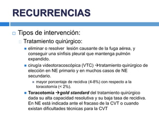 Tipos de intervención:
Tratamiento quirúrgico:
 eliminar o resolver lesión causante de la fuga aérea, y
conseguir una sínfisis pleural que mantenga pulmón
expandido.
 cirugía videotoracoscópica (VTC) tratamiento quirúrgico de
elección en NE primario y en muchos casos de NE
secundario.
 mayor porcentaje de recidiva (4-8%) con respecto a la
toracotomía (< 2%).
 Toracotomía gold standard del tratamiento quirúrgico
dada su alta capacidad resolutiva y su baja tasa de recidiva.
En NE está indicada ante el fracaso de la CVT o cuando
existan dificultades técnicas para la CVT
RECURRENCIAS
 