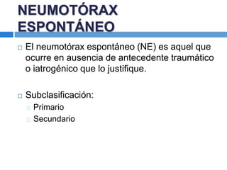 NEUMOTÓRAX
ESPONTÁNEO
 El neumotórax espontáneo (NE) es aquel que
ocurre en ausencia de antecedente traumático
o iatrogénico que lo justifique.
 Subclasificación:
Primario
Secundario
 