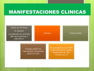 MANIFESTACIONES CLINICAS
Dolor en el tórax
Es agudo
Localizado en el lado
del neumotórax y
pleurítico
Disnea Taquicardia
Puede existir tos
hemoptisis ortopnea
pero es raro
En pacientes con NEP
estos síntomas suelen
resolverse en 24h
incluso sin Tx
 