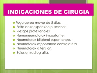 INDICACIONES DE CIRUGIA
 Fuga aerea mayor de 5 dias.
 Falta de reexpansion pulmonar.
 Riesgos profesionales.
 Hemoneumotorax importante.
 Neumotorax bilateral espontaneo.
 Neumotorax espontaneo contralateral.
 Neumotorax a tension.
 Bulas en radiografia.
 
