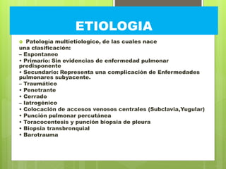 ETIOLOGIA
 Patología multietiologico, de las cuales nace
una clasificación:
– Espontaneo
• Primario: Sin evidencias de enfermedad pulmonar
predisponente
• Secundario: Representa una complicación de Enfermedades
pulmonares subyacente.
– Traumático
• Penetrante
• Cerrado
– Iatrogénico
• Colocación de accesos venosos centrales (Subclavia,Yugular)
• Punción pulmonar percutánea
• Toracocentesis y punción biopsia de pleura
• Biopsia transbronquial
• Barotrauma
 