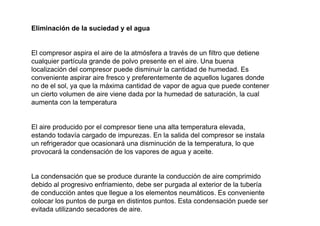 Eliminación de la suciedad y el agua


El compresor aspira el aire de la atmósfera a través de un filtro que detiene
cualquier partícula grande de polvo presente en el aire. Una buena
localización del compresor puede disminuir la cantidad de humedad. Es
conveniente aspirar aire fresco y preferentemente de aquellos lugares donde
no de el sol, ya que la máxima cantidad de vapor de agua que puede contener
un cierto volumen de aire viene dada por la humedad de saturación, la cual
aumenta con la temperatura


El aire producido por el compresor tiene una alta temperatura elevada,
estando todavía cargado de impurezas. En la salida del compresor se instala
un refrigerador que ocasionará una disminución de la temperatura, lo que
provocará la condensación de los vapores de agua y aceite.


La condensación que se produce durante la conducción de aire comprimido
debido al progresivo enfriamiento, debe ser purgada al exterior de la tubería
de conducción antes que llegue a los elementos neumáticos. Es conveniente
colocar los puntos de purga en distintos puntos. Esta condensación puede ser
evitada utilizando secadores de aire.
 