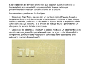 Los secadores de aire son elementos que separan automáticamente la
humedad del aire comprimido en grado suficiente para evitar que
posteriormente se realicen condensaciones en el circuito.
Los secadores pueden ser de dos tipos:
• Secadores frigoríficos.- operan con un punto de rocío (El punto de rocío o
temperatura de rocío es la temperatura a la que empieza a condensar el vapor de agua
contenido en el aire, produciendo rocío, neblina o, en caso de que la temperatura sea lo
suficientemente baja, escarcha.) a la presión de trabajo de 2 C, garantizando un
alto grado de secado del aire comprimido
• Secadores de adsorción.- efectúan el secado mediante un adsorbente sólido
de naturaleza regenerable que retiene el vapor de agua contenido en el aire
comprimido, eliminado este vapor al ser sometidos dicho adsorbente a un
adecuado proceso de reactivación
         figura
 