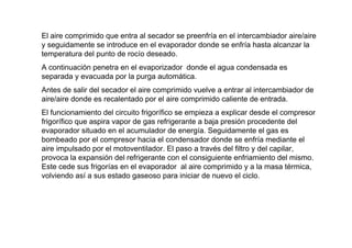 El aire comprimido que entra al secador se preenfría en el intercambiador aire/aire
y seguidamente se introduce en el evaporador donde se enfría hasta alcanzar la
temperatura del punto de rocío deseado.
A continuación penetra en el evaporizador donde el agua condensada es
separada y evacuada por la purga automática.
Antes de salir del secador el aire comprimido vuelve a entrar al intercambiador de
aire/aire donde es recalentado por el aire comprimido caliente de entrada.
El funcionamiento del circuito frigorífico se empieza a explicar desde el compresor
frigorífico que aspira vapor de gas refrigerante a baja presión procedente del
evaporador situado en el acumulador de energía. Seguidamente el gas es
bombeado por el compresor hacia el condensador donde se enfría mediante el
aire impulsado por el motoventilador. El paso a través del filtro y del capilar,
provoca la expansión del refrigerante con el consiguiente enfriamiento del mismo.
Este cede sus frigorías en el evaporador al aire comprimido y a la masa térmica,
volviendo así a sus estado gaseoso para iniciar de nuevo el ciclo.
 