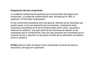 Preparación del aire comprimido
La unidad de mantenimiento garantiza que al consumidor sólo llegara aire
comprimido. La unidad de mantenimiento está formada por el filtro, el
regulador y el lubricador (engrasador).
El aire comprimido procedente de la red general, además de las impurezas que
pueden pasar a él en las aspiración por el compresor, conteniendo otras
impurezas procedentes de la red de tuberias tales como: polvo, cascarillas y
residuos de oxidación. Una gran parte de las impurezas se separan en los
recipientes para la condensación, pero los más pequeños son arrastrados por la
corriente de aire y actuarían en las partes móviles de los elementos neumáticos
como un abrasivo.


El filtro tiene la misión de liberar al aire comprimido circulante de todas la
impurezas y del agua en suspensión.
 