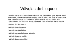 Válvulas de bloqueo
Las valvulas de bloqueo cortan el paso del aire comprimido, y de aquí se deriva
su nombre. En ellas siempre se bloquea un solo sentido de paso; el otro queda
libre. Las válvulas de bloqueo están construidas de manera que el aire
comprimido actúan sobre la pieza de bloqueo y así refuerza el efecto del aire.
Las más empleadas son:
• Válvula de antirretorno
• Válvula estranguladora
• Válvula estranguladora de retención
• Válvula de purga rápida
• Válvula de simultaneidad
 