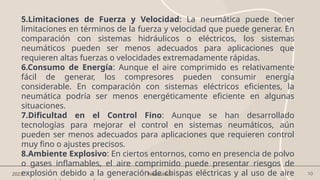 10
2023 Neumática
5.Limitaciones de Fuerza y Velocidad: La neumática puede tener
limitaciones en términos de la fuerza y velocidad que puede generar. En
comparación con sistemas hidráulicos o eléctricos, los sistemas
neumáticos pueden ser menos adecuados para aplicaciones que
requieren altas fuerzas o velocidades extremadamente rápidas.
6.Consumo de Energía: Aunque el aire comprimido es relativamente
fácil de generar, los compresores pueden consumir energía
considerable. En comparación con sistemas eléctricos eficientes, la
neumática podría ser menos energéticamente eficiente en algunas
situaciones.
7.Dificultad en el Control Fino: Aunque se han desarrollado
tecnologías para mejorar el control en sistemas neumáticos, aún
pueden ser menos adecuados para aplicaciones que requieren control
muy fino o ajustes precisos.
8.Ambiente Explosivo: En ciertos entornos, como en presencia de polvo
o gases inflamables, el aire comprimido puede presentar riesgos de
explosión debido a la generación de chispas eléctricas y al uso de aire
 