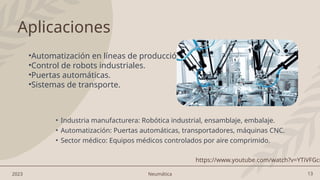 13
2023 Neumática
Aplicaciones
• Industria manufacturera: Robótica industrial, ensamblaje, embalaje.
• Automatización: Puertas automáticas, transportadores, máquinas CNC.
• Sector médico: Equipos médicos controlados por aire comprimido.
•Automatización en líneas de producción.
•Control de robots industriales.
•Puertas automáticas.
•Sistemas de transporte.
https://www.youtube.com/watch?v=YTiVFGcr
 