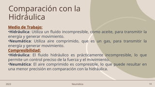 14
Comparación con la
Hidráulica
Medio de Trabajo:
•Hidráulica: Utiliza un fluido incompresible, como aceite, para transmitir la
energía y generar movimiento.
•Neumática: Utiliza aire comprimido, que es un gas, para transmitir la
energía y generar movimiento.
Compresibilidad:
•Hidráulica: El fluido hidráulico es prácticamente incompresible, lo que
permite un control preciso de la fuerza y el movimiento.
•Neumática: El aire comprimido es compresible, lo que puede resultar en
una menor precisión en comparación con la hidráulica.
2023 Neumática
 