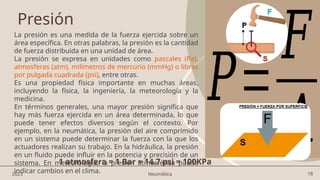 18
Presión
La presión es una medida de la fuerza ejercida sobre un
área específica. En otras palabras, la presión es la cantidad
de fuerza distribuida en una unidad de área.
La presión se expresa en unidades como pascales (Pa),
atmosferas (atm), milímetros de mercurio (mmHg) o libras
por pulgada cuadrada (psi), entre otras.
Es una propiedad física importante en muchas áreas,
incluyendo la física, la ingeniería, la meteorología y la
medicina.
En términos generales, una mayor presión significa que
hay más fuerza ejercida en un área determinada, lo que
puede tener efectos diversos según el contexto. Por
ejemplo, en la neumática, la presión del aire comprimido
en un sistema puede determinar la fuerza con la que los
actuadores realizan su trabajo. En la hidráulica, la presión
en un fluido puede influir en la potencia y precisión de un
sistema. En meteorología, la presión atmosférica puede
indicar cambios en el clima.
𝑃=
𝐹
𝐴
2023 Neumática
1 atmosfera = 1 Bar = 14.7 psi = 100KPa
 