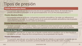 presentation title 20
20XX
Tipos de presión
Presión Atmosférica (Patm)
• Es la presión ejercida por la columna de aire en la superficie de la Tierra. Al nivel del mar, la
presión atmosférica promedio es de aproximadamente 1013.25 hPa (hectopascales) o 1
atmósfera (atm).
Presión Absoluta (Pabs)
• Es la presión total en un punto, incluyendo la presión atmosférica. Se mide con referencia al
vacío absoluto, y su valor en cualquier punto es la suma de la presión atmosférica más la presión
manométrica (exceso de presión sobre la atmósfera).
Presión Manométrica (Pman)
• También conocida como presión relativa, es la diferencia entre la presión en un punto y la
presión atmosférica. Si es positiva, indica que la presión en el punto es mayor que la presión
atmosférica.
Presión de Vapor (Pvap)
• Es la presión ejercida por el vapor de un líquido cuando está en equilibrio con su fase líquida en
un sistema cerrado. Depende de la temperatura y las propiedades del líquido.
Presión Hidrostática
• Es la presión ejercida por una columna de fluido (líquido) debido a la gravedad. A medida que se
profundiza en un líquido, la presión aumenta debido al peso del líquido sobre el punto.
 