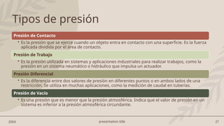 presentation title 21
20XX
Tipos de presión
Presión de Contacto
• Es la presión que se ejerce cuando un objeto entra en contacto con una superficie. Es la fuerza
aplicada dividida por el área de contacto.
Presión de Trabajo
• Es la presión utilizada en sistemas y aplicaciones industriales para realizar trabajos, como la
presión en un sistema neumático o hidráulico que impulsa un actuador.
Presión Diferencial
• Es la diferencia entre dos valores de presión en diferentes puntos o en ambos lados de una
restricción. Se utiliza en muchas aplicaciones, como la medición de caudal en tuberías.
Presión de Vacío
• Es una presión que es menor que la presión atmosférica. Indica que el valor de presión en un
sistema es inferior a la presión atmosférica circundante.
 