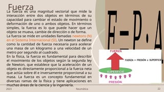 22
Fuerza
𝐹=𝑃⋅𝐴
2023 Neumática
La fuerza es una magnitud vectorial que mide la
interacción entre dos objetos en términos de su
capacidad para cambiar el estado de movimiento o
deformación de uno o ambos objetos. En términos
simples, la fuerza es lo que puede hacer que un
objeto se mueva, cambie de dirección o de forma.
La fuerza se mide en unidades llamadas newtons (N)
en el Sistema Internacional (SI). Un newton se define
como la cantidad de fuerza necesaria para acelerar
una masa de un kilogramo a una velocidad de un
metro por segundo al cuadrado.
En la física, la fuerza es fundamental para describir
el movimiento de los objetos según la segunda ley
de Newton, que establece que la aceleración de un
objeto es directamente proporcional a la fuerza neta
que actúa sobre él e inversamente proporcional a su
masa. La fuerza es un concepto fundamental en
diversas ramas de la física y tiene aplicaciones en
muchas áreas de la ciencia y la ingeniería.
 