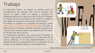 25
Trabajo
En términos físicos, el trabajo se define como la
transferencia de energía que ocurre cuando una
fuerza se aplica sobre un objeto y provoca un
desplazamiento en la dirección de la fuerza. El trabajo
se realiza cuando una fuerza actúa sobre un objeto y
ese objeto se mueve en la dirección de la fuerza.
El trabajo se expresa en unidades de energía, como
julios (J) en el Sistema Internacional (SI). Un julio se
define como el trabajo realizado cuando se aplica una
fuerza de un newton sobre una distancia de un metro
en la dirección de la fuerza.
Es importante destacar que, para que el trabajo se
realice, debe haber movimiento en la dirección de la
fuerza aplicada. Si no hay desplazamiento o si el
desplazamiento es perpendicular a la dirección de la
fuerza, no se realiza trabajo en el sentido físico.
𝑤=𝐹⋅𝑑
2023 Neumática
https://www.youtube.com/watch?v=uCM0knFul-g
 