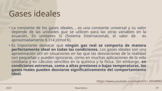 29
2023 Neumática
Gases ideales
• La constante de los gases ideales, , es una constante universal y su valor
depende de las unidades que se utilicen para las otras variables en la
ecuación. En unidades SI (Sistema Internacional), el valor de es
aproximadamente 8.314 J/(mol·K).
• Es importante destacar que ningún gas real se comporta de manera
perfectamente ideal en todas las condiciones. Los gases ideales son una
aproximación útil en situaciones en las que las desviaciones de la realidad
son pequeñas y pueden ignorarse, como en muchas aplicaciones de la vida
cotidiana y en cálculos sencillos en la química y la física. Sin embargo, en
condiciones extremas, como a altas presiones o bajas temperaturas, los
gases reales pueden desviarse significativamente del comportamiento
ideal.
https://www.youtube.com/watch?v=_EFkiWf6C
 