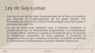32
2023 Neumática
Ley de Gay-Lussac
• Esta ley es una de las leyes fundamentales de la física y la química
que describe el comportamiento de los gases ideales. Fue
formulada por el químico y físico francés Joseph Louis Gay-Lussac a
principios del siglo XIX.
• La Ley de Gay-Lussac establece que, a volumen constante, la
presión de un gas es directamente proporcional a su temperatura
en grados Kelvin, siempre y cuando la cantidad de gas y el volumen
se mantengan constantes. En otras palabras, si aumentas la
temperatura de un gas a volumen constante, su presión aumentará
y, si disminuyes la temperatura, la presión también disminuirá.
 