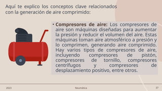 37
• Compresores de aire: Los compresores de
aire son máquinas diseñadas para aumentar
la presión y reducir el volumen del aire. Estas
máquinas toman aire atmosférico a presión y
lo comprimen, generando aire comprimido.
Hay varios tipos de compresores de aire,
incluyendo compresores de pistón,
compresores de tornillo, compresores
centrífugos y compresores de
desplazamiento positivo, entre otros.
2023 Neumática
Aquí te explico los conceptos clave relacionados
con la generación de aire comprimido:
 