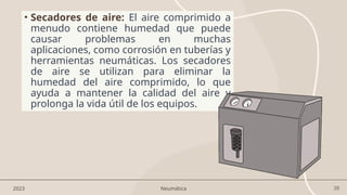 38
• Secadores de aire: El aire comprimido a
menudo contiene humedad que puede
causar problemas en muchas
aplicaciones, como corrosión en tuberías y
herramientas neumáticas. Los secadores
de aire se utilizan para eliminar la
humedad del aire comprimido, lo que
ayuda a mantener la calidad del aire y
prolonga la vida útil de los equipos.
2023 Neumática
 