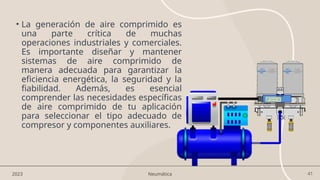 41
• La generación de aire comprimido es
una parte crítica de muchas
operaciones industriales y comerciales.
Es importante diseñar y mantener
sistemas de aire comprimido de
manera adecuada para garantizar la
eficiencia energética, la seguridad y la
fiabilidad. Además, es esencial
comprender las necesidades específicas
de aire comprimido de tu aplicación
para seleccionar el tipo adecuado de
compresor y componentes auxiliares.
2023 Neumática
 