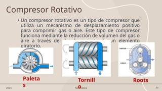 44
2023 Neumática
• Un compresor rotativo es un tipo de compresor que
utiliza un mecanismo de desplazamiento positivo
para comprimir gas o aire. Este tipo de compresor
funciona mediante la reducción de volumen del gas o
aire a través del desplazamiento de un elemento
giratorio.
Compresor Rotativo
Roots
Tornill
o
Paleta
s
 