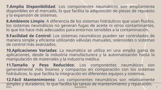 7
7.Amplia Disponibilidad: Los componentes neumáticos son ampliamente
disponibles en el mercado, lo que facilita la adquisición de piezas de repuesto
y la expansión de sistemas.
8.Ambiente Limpio: A diferencia de los sistemas hidráulicos que usan fluidos,
los sistemas neumáticos no generan fugas de aceite ni otros contaminantes,
lo que los hace más adecuados para entornos sensibles a la contaminación.
9.Facilidad de Control: Los sistemas neumáticos pueden ser controlados de
manera simple y eficiente utilizando válvulas manuales, solenoides o sistemas
de control más avanzados.
10.Aplicaciones Variadas: La neumática se utiliza en una amplia gama de
aplicaciones, desde la industria manufacturera y la automatización hasta la
manipulación de materiales y la industria médica.
11.Tamaño y Peso Reducidos: Los componentes neumáticos son
generalmente más livianos y compactos en comparación con los sistemas
hidráulicos, lo que facilita la integración en diferentes equipos y sistemas.
12.Fácil Mantenimiento: Los componentes neumáticos son relativamente
simples y duraderos, lo que facilita las tareas de mantenimiento y reparación.
2023 Neumática
 