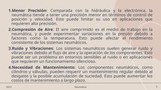 9
2023 Neumática
1.Menor Precisión: Comparada con la hidráulica y la electrónica, la
neumática tiende a tener una precisión menor en términos de control de
posición y velocidad. Esto puede limitar su uso en aplicaciones que
requieren alta precisión.
2.Compresión de Aire: El aire comprimido es el medio de trabajo en la
neumática, y puede experimentar variaciones en la presión debido a
factores como la temperatura. Esto puede afectar el rendimiento
consistente de los sistemas neumáticos.
3.Ruido y Vibraciones: Los sistemas neumáticos suelen generar ruido y
vibraciones debido al flujo de aire y la operación de los componentes. Esto
puede ser un problema en entornos sensibles al ruido o en aplicaciones
que requieren un funcionamiento silencioso.
4.Necesidad de Mantenimiento: Los componentes neumáticos, como
cilindros y válvulas, pueden requerir un mantenimiento regular debido al
desgaste y la posible acumulación de suciedad. Esto puede aumentar los
costos de mantenimiento a largo plazo.
 