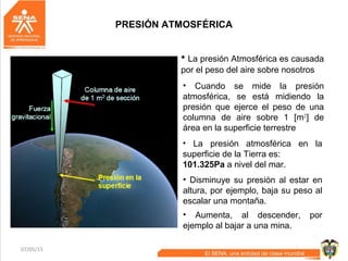 07/05/15 11
PRESIÓN ATMOSFÉRICA
• La presión Atmosférica es causada
por el peso del aire sobre nosotros
• Disminuye su presión al estar en
altura, por ejemplo, baja su peso al
escalar una montaña.
• Cuando se mide la presión
atmosférica, se está midiendo la
presión que ejerce el peso de una
columna de aire sobre 1 [m2
] de
área en la superficie terrestre
• Aumenta, al descender, por
ejemplo al bajar a una mina.
• La presión atmosférica en la
superficie de la Tierra es:
101.325Pa a nivel del mar.
 