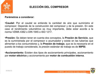 07/05/15 29
ELECCIÓN DEL COMPRESOR
Parámetros a considerar:
•Caudal: Por el caudal se entiende la cantidad de aire que suministra el
compresor; Depende de la construcción del compresor y de la presión. En este
caso el rendimiento volumétrico es muy importante, debe estar acorde a la
norma VDMA 4362 o DIN 1945 o ISO 1217.
•Presión: Se deben tener en cuenta dos conceptos, la Presión de Servicio, que
es la suministrada por el compresor o acumulador y existe en las tuberías que
alimentan a los consumidores y, la Presión de trabajo, que es la necesaria en el
puesto de trabajo considerado, la presión estándar de trabajo es de 90PSI.
•Accionamiento: Existen dos tipos de accionamiento principales, accionamiento
por motor eléctrico y accionamiento por motor de combustión interna.
 