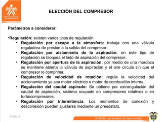 07/05/15 31
ELECCIÓN DEL COMPRESOR
Parámetros a considerar:
•Regulación: existen varios tipos de regulación:
• Regulación por escape a la atmosfera: trabaja con una válvula
reguladora de presión a la salida del compresor.
• Regulación por aislamiento de la aspiración: en este tipo de
regulación se bloquea el lado de aspiración del compresor.
• Regulación por apertura de la aspiración: por medio de una mordaza
se mantiene abierta la válvula de aspiración y el aire circula sin que el
compresor lo comprima.
• Regulación de velocidad de rotación: regula la velocidad del
accionamiento ya sea motor eléctrico o motor de combustión interna.
• Regulación del caudal aspirado: Se obtiene por estrangulación del
caudal de aspiración, sistema ocupado en compresores rotativos o en
turbocompresores.
• Regulación por intermitencia: Los momentos de conexión y
desconexión pueden ajustarse mediante un presóstato.
 