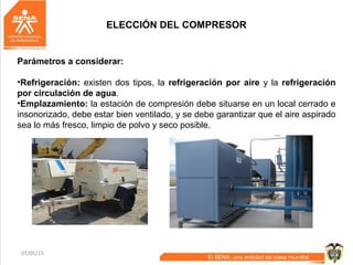 07/05/15 32
ELECCIÓN DEL COMPRESOR
Parámetros a considerar:
•Refrigeración: existen dos tipos, la refrigeración por aire y la refrigeración
por circulación de agua.
•Emplazamiento: la estación de compresión debe situarse en un local cerrado e
insonorizado, debe estar bien ventilado, y se debe garantizar que el aire aspirado
sea lo más fresco, limpio de polvo y seco posible.
 