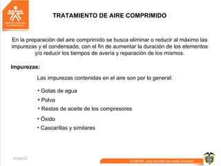 07/05/15 36
TRATAMIENTO DE AIRE COMPRIMIDO
En la preparación del aire comprimido se busca eliminar o reducir al máximo las
impurezas y el condensado, con el fin de aumentar la duración de los elementos
y/o reducir los tiempos de avería y reparación de los mismos.
Impurezas:
Las impurezas contenidas en el aire son por lo general:
• Gotas de agua
• Polvo
• Restos de aceite de los compresores
• Óxido
• Cascarillas y similares
 