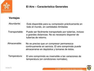 07/05/15 4
El Aire – Característica Generales
Ventajas
Abundante: Está disponible para su compresión prácticamente en
todo el mundo, en cantidades ilimitadas
Transportable: Puede ser fácilmente transportado por tuberías, incluso
a grandes distancias. No es necesario disponer de
tuberías de retorno.
Almacenable: No es preciso que un compresor permanezca
continuamente en servicio. El aire comprimido puede
almacenarse en depósitos y tomarse de éstos.
Temperatura: El aire comprimido es insensible a las variaciones de
temperatura (en condiciones normales).
 