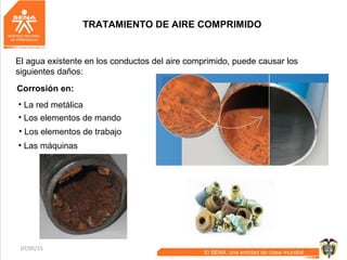 07/05/15 41
Corrosión en:
El agua existente en los conductos del aire comprimido, puede causar los
siguientes daños:
• La red metálica
• Los elementos de mando
• Los elementos de trabajo
• Las máquinas
TRATAMIENTO DE AIRE COMPRIMIDO
 