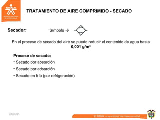 07/05/15 43
Proceso de secado:
En el proceso de secado del aire se puede reducir el contenido de agua hasta
0,001 g/m3
• Secado por absorción
• Secado por adsorción
• Secado en frío (por refrigeración)
TRATAMIENTO DE AIRE COMPRIMIDO - SECADO
Símbolo Secador:
 