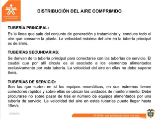 07/05/15 54
TUBERÍAS DE SERVICIO:
Son las que surten en sí los equipos neumáticos, en sus extremos tienen
conectores rápidos y sobre ellas se ubican las unidades de mantenimiento. Debe
procurarse no sobre pasar de tres el número de equipos alimentados por una
tubería de servicio. La velocidad del aire en estas tuberías puede llegar hasta
15m/s.
TUBERÍA PRINCIPAL:
Es la línea que sale del conjunto de generación y tratamiento y, conduce todo el
aire que consume la planta. La velocidad máxima del aire en la tubería principal
es de 8m/s.
TUBERÍAS SECUNDARIAS:
Se derivan de la tubería principal para conectarse con las tuberías de servicio. El
caudal que por allí circula es el asociado a los elementos alimentados
exclusivamente por esta tubería. La velocidad del aire en ellas no debe superar
8m/s.
DISTRIBUCIÓN DEL AIRE COMPRIMIDO
 