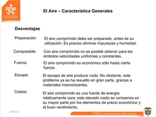 07/05/15 6
Desventajas
Preparación: El aire comprimido debe ser preparado, antes de su
utilización. Es preciso eliminar impurezas y humedad.
Compresible: Con aire comprimido no es posible obtener para los
émbolos velocidades uniformes y constantes.
Fuerza: El aire comprimido es económico sólo hasta cierta
fuerza.
Escape: El escape de aire produce ruido. No obstante, este
problema ya se ha resuelto en gran parte, gracias a
materiales insonorizantes.
Costos: El aire comprimido es una fuente de energía
relativamente cara; este elevado costo se compensa en
su mayor parte por los elementos de precio económico y
el buen rendimiento.
El Aire – Característica Generales
 