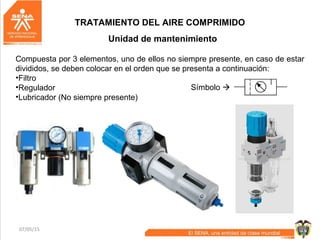 07/05/15 68
TRATAMIENTO DEL AIRE COMPRIMIDO
Unidad de mantenimiento
Compuesta por 3 elementos, uno de ellos no siempre presente, en caso de estar
divididos, se deben colocar en el orden que se presenta a continuación:
•Filtro
•Regulador
•Lubricador (No siempre presente)
Símbolo 
 