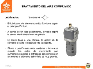 07/05/15 71
TRATAMIENTO DEL AIRE COMPRIMIDO
Lubricador: Símbolo 
• El lubricador de aire comprimido funciona según
el principio Venturi.
• A través de un tubo ascendente, el vacío aspira
el aceite tomándolo de un recipiente.
• El aceite llega a una cámara de goteo; allí la
corriente de aire lo nebuliza y lo transporta.
• El aire a presión sólo debe aceitarse o lubricarse
cuando los ciclos de movimiento son
sumamente rápidos o al trabajar con cilindros en
los cuales el diámetro del orificio es muy grande.
 